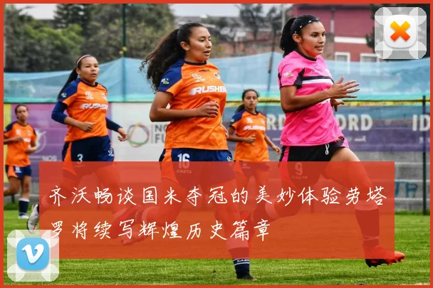 齐沃畅谈国米夺冠的美妙体验劳塔罗将续写辉煌历史篇章