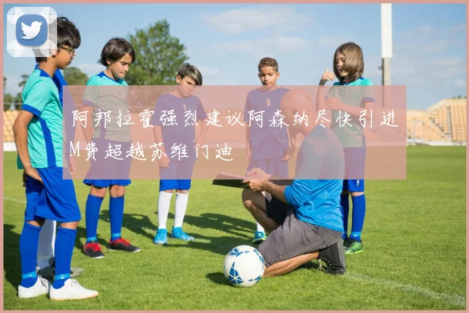 阿邦拉霍强烈建议阿森纳尽快引进M费超越苏维门迪