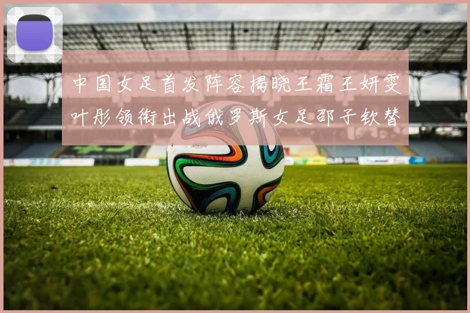 中国女足首发阵容揭晓王霜王妍雯叶彤领衔出战俄罗斯女足邵子钦替补待命