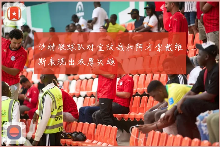 沙特联球队对金玟哉和阿方索戴维斯表现出浓厚兴趣