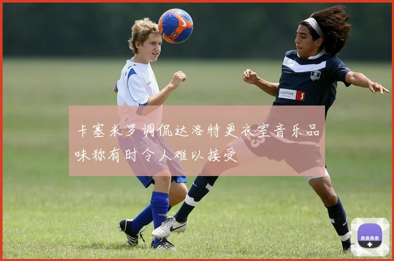 卡塞米罗调侃达洛特更衣室音乐品味称有时令人难以接受