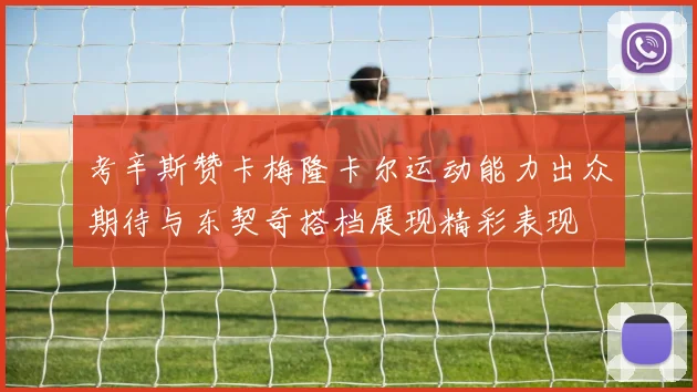 考辛斯赞卡梅隆卡尔运动能力出众期待与东契奇搭档展现精彩表现