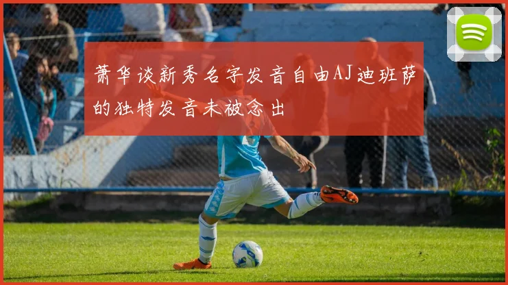 萧华谈新秀名字发音自由AJ迪班萨的独特发音未被念出