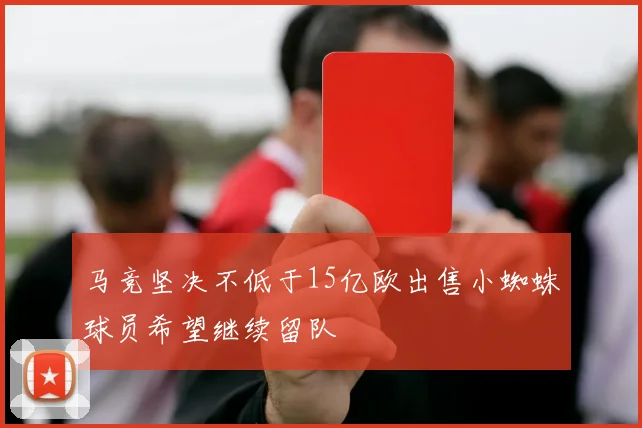 马竞坚决不低于15亿欧出售小蜘蛛球员希望继续留队