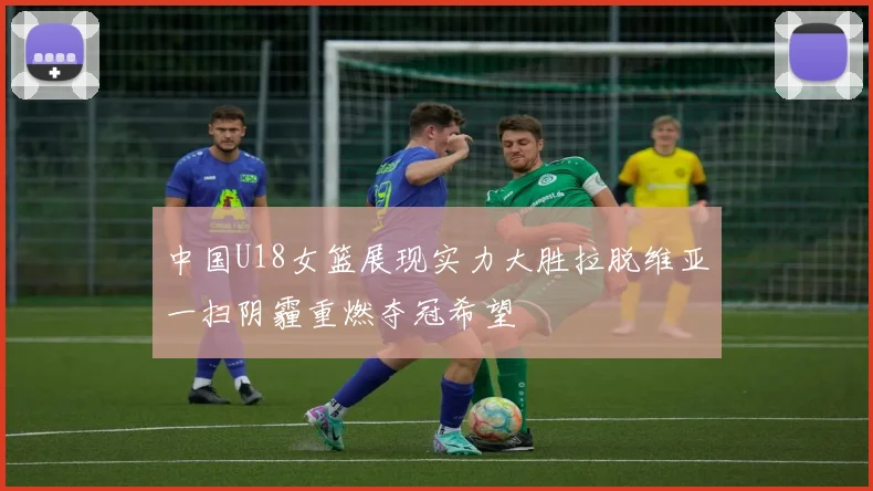 中国U18女篮展现实力大胜拉脱维亚一扫阴霾重燃夺冠希望