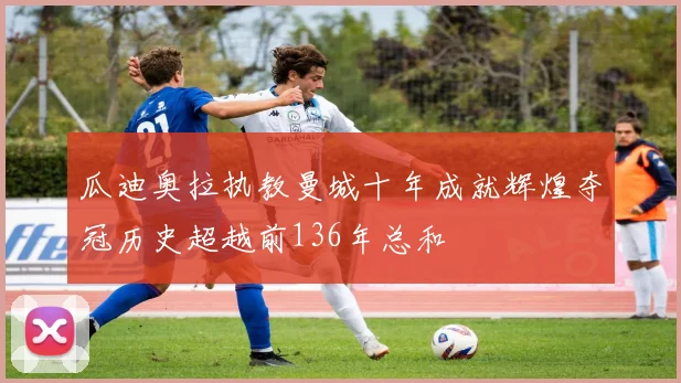 瓜迪奥拉执教曼城十年成就辉煌夺冠历史超越前136年总和