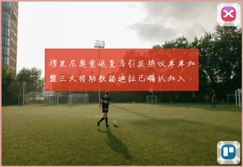 穆里尼奥重返皇马引发热议库库加盟三大将助教赫迪拉已确认加入