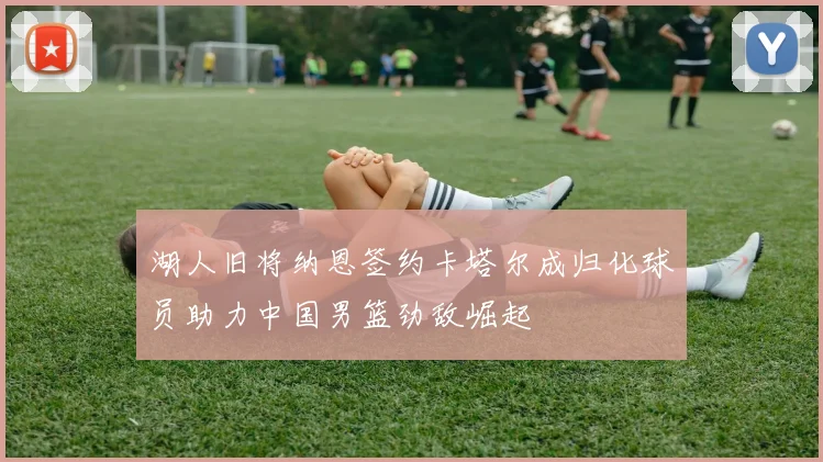 湖人旧将纳恩签约卡塔尔成归化球员助力中国男篮劲敌崛起