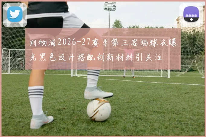 利物浦2026-27赛季第三客场球衣曝光黑色设计搭配创新材料引关注