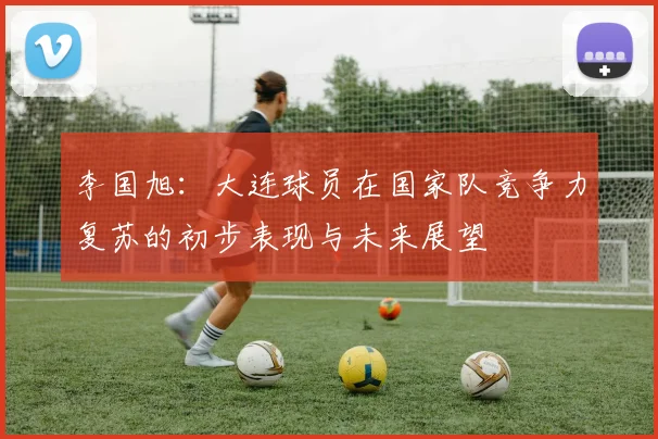 李国旭：大连球员在国家队竞争力复苏的初步表现与未来展望