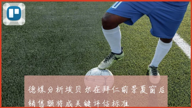 德媒分析埃贝尔在拜仁前景夏窗后销售额将成关键评估标准