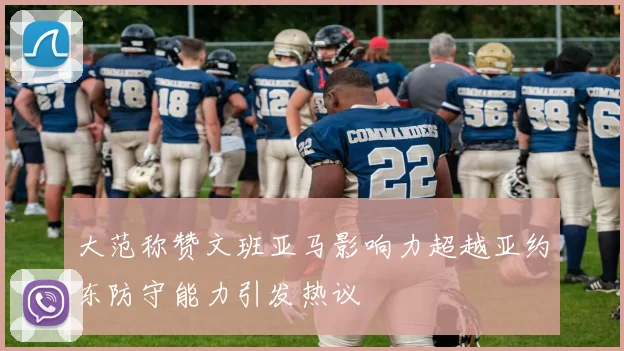 大范称赞文班亚马影响力超越亚约东防守能力引发热议
