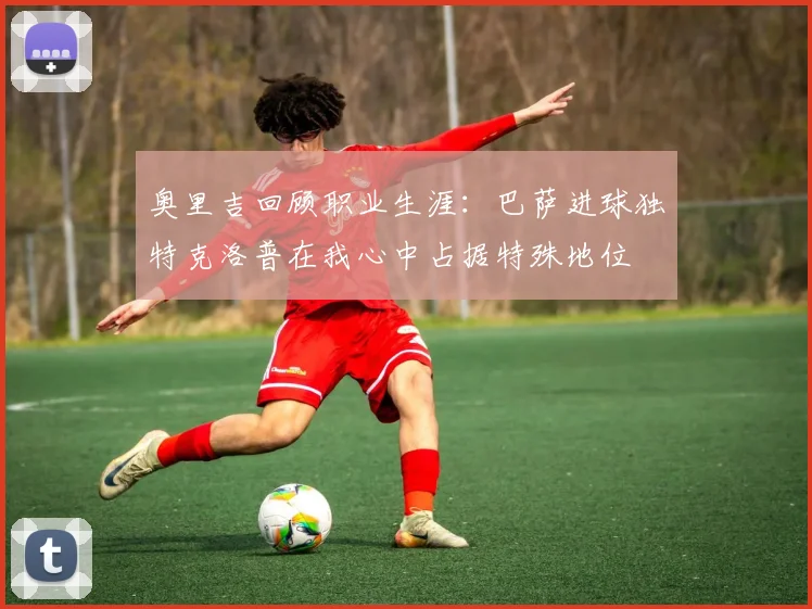 奥里吉回顾职业生涯：巴萨进球独特克洛普在我心中占据特殊地位