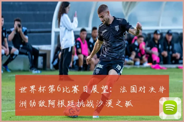 世界杯第6比赛日展望：法国对决非洲劲敌阿根廷挑战沙漠之狐