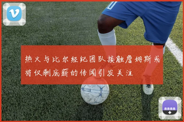 热火与比尔经纪团队接触詹姆斯或将仅剩底薪的传闻引发关注