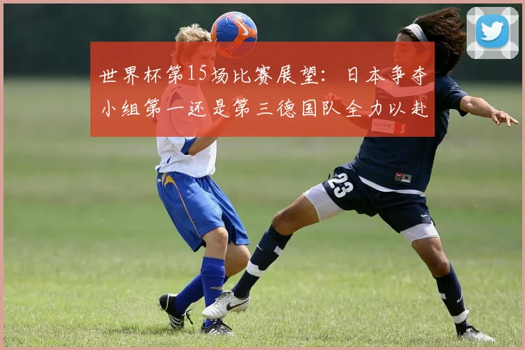 世界杯第15场比赛展望：日本争夺小组第一还是第三德国队全力以赴不轻言放水