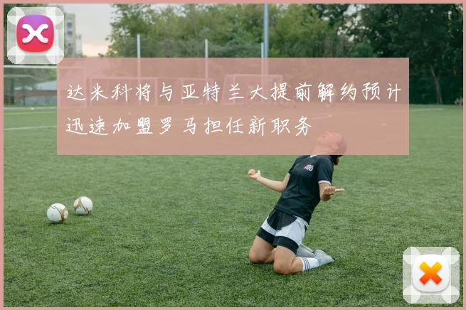 达米科将与亚特兰大提前解约预计迅速加盟罗马担任新职务