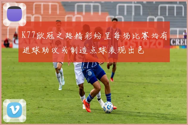 K77欧冠之路精彩纷呈每场比赛均有进球助攻或制造点球表现出色