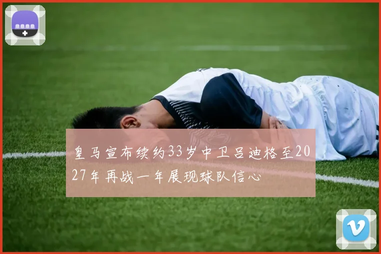 皇马宣布续约33岁中卫吕迪格至2027年再战一年展现球队信心