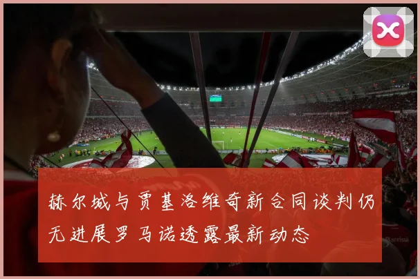 赫尔城与贾基洛维奇新合同谈判仍无进展罗马诺透露最新动态