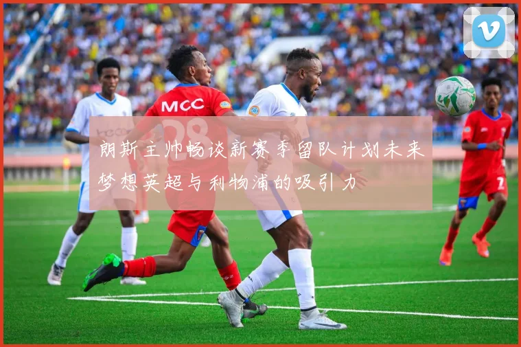 朗斯主帅畅谈新赛季留队计划未来梦想英超与利物浦的吸引力